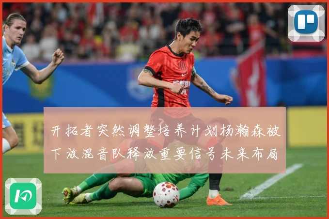 开拓者突然调整培养计划杨瀚森被下放混音队释放重要信号未来布局引关注
