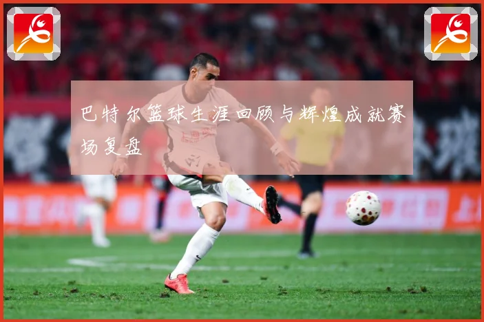 巴特尔篮球生涯回顾与辉煌成就赛场复盘
