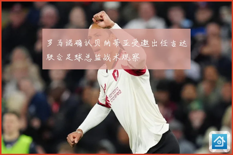 罗马诺确认贝纳蒂亚受邀出任吉达联合足球总监战术观察