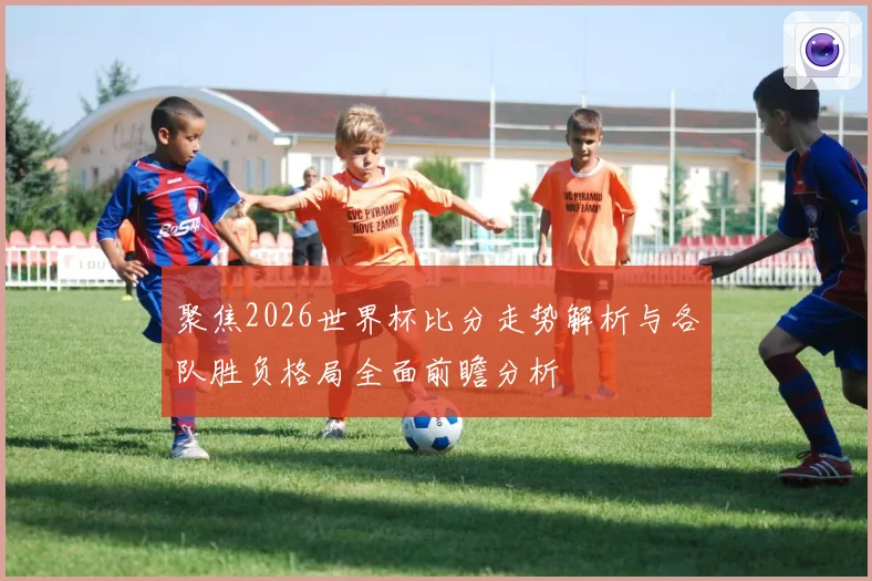 聚焦2026世界杯比分走势解析与各队胜负格局全面前瞻分析