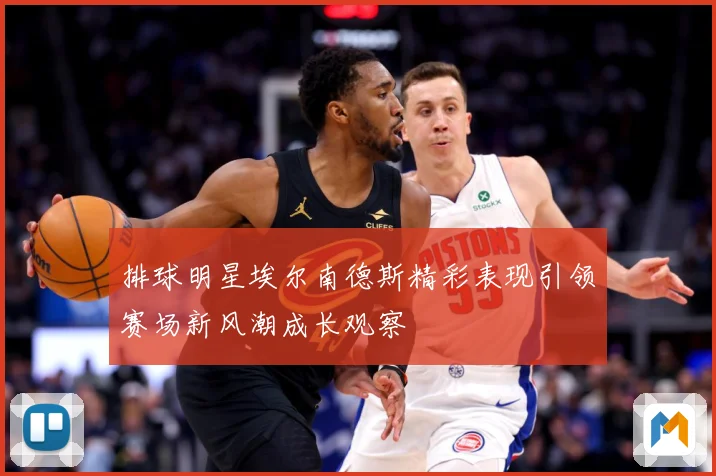 排球明星埃尔南德斯精彩表现引领赛场新风潮成长观察