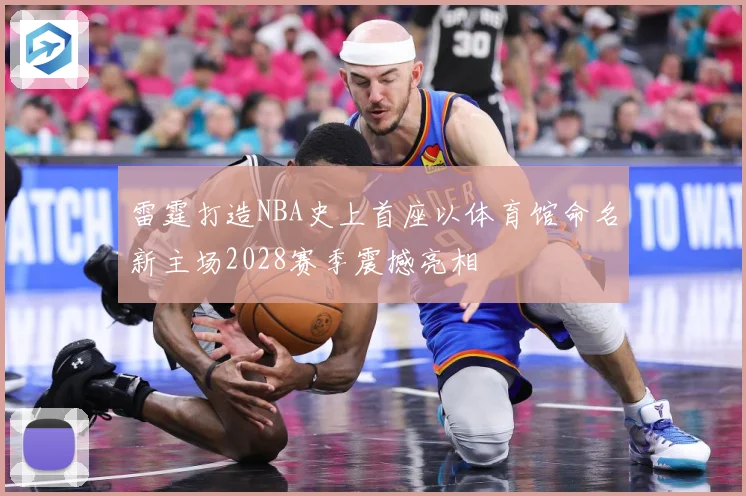 雷霆打造NBA史上首座以体育馆命名新主场2028赛季震撼亮相