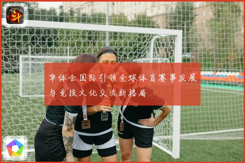 华体会国际引领全球体育赛事发展与竞技文化交流新格局