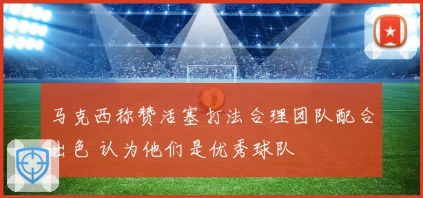 马克西称赞活塞打法合理团队配合出色 认为他们是优秀球队