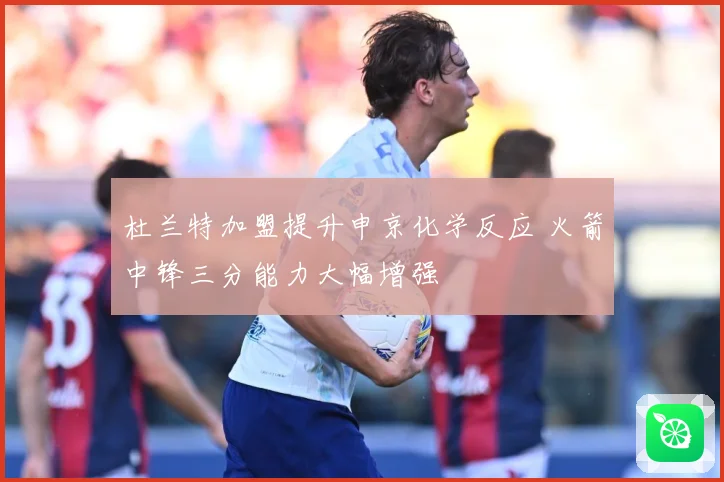杜兰特加盟提升申京化学反应 火箭中锋三分能力大幅增强