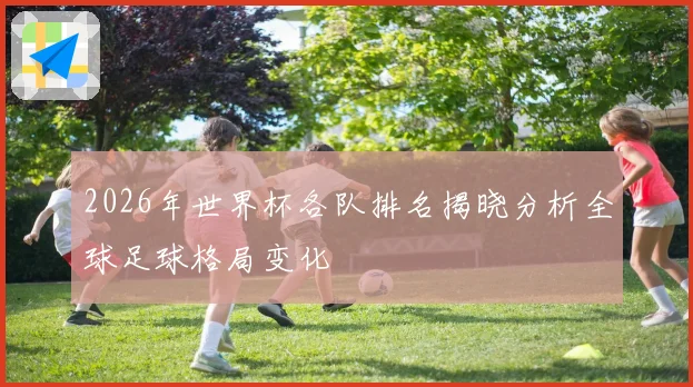 2026年世界杯各队排名揭晓分析全球足球格局变化
