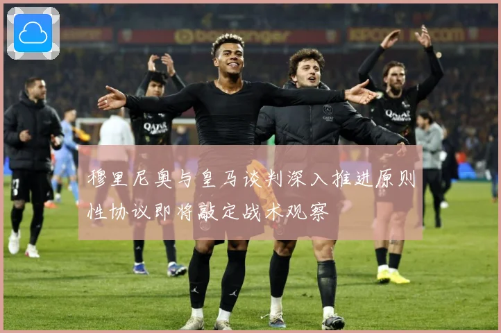 穆里尼奥与皇马谈判深入推进原则性协议即将敲定战术观察