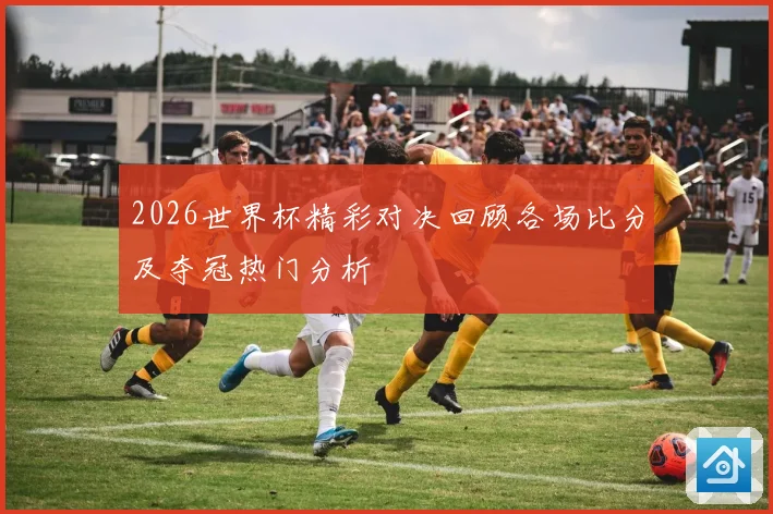 2026世界杯精彩对决回顾各场比分及夺冠热门分析
