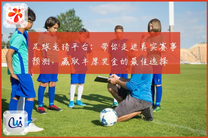 足球竞猜平台：带你走进真实赛事预测，赢取丰厚奖金的最佳选择