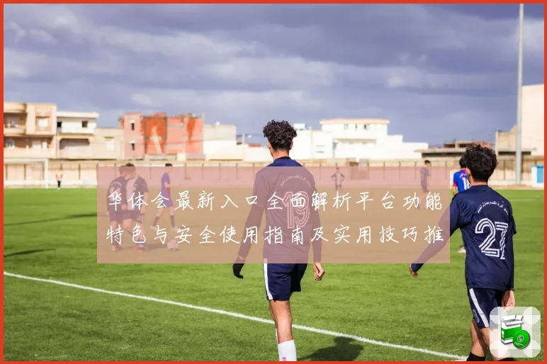 华体会最新入口全面解析平台功能特色与安全使用指南及实用技巧推荐