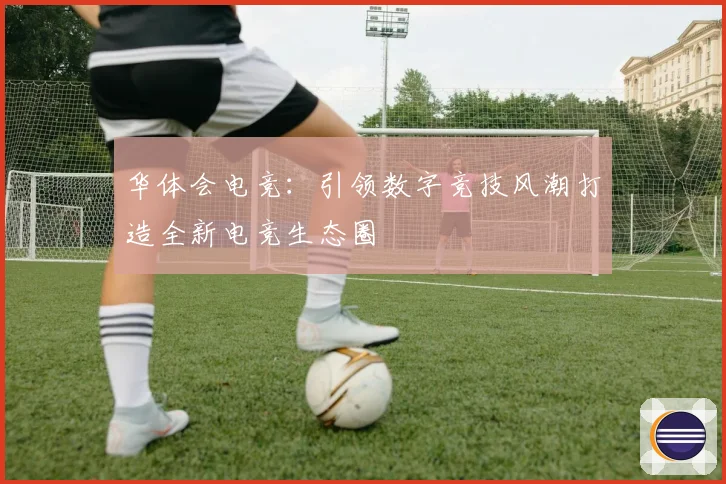 华体会电竞：引领数字竞技风潮打造全新电竞生态圈