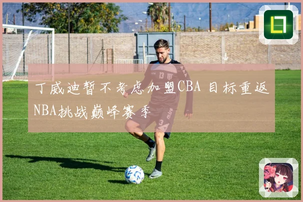 丁威迪暂不考虑加盟CBA 目标重返NBA挑战巅峰赛季